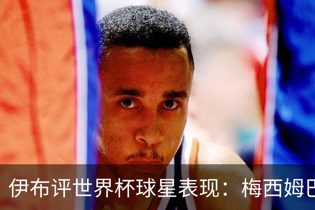 伊布评世界杯球星表现：梅西姆巴佩不变，凯恩升第4，C罗跌出前十