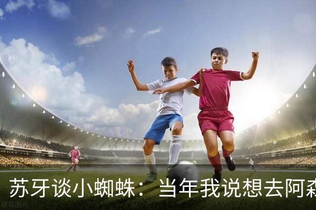 苏牙谈小蜘蛛：当年我说想去阿森纳 杰拉德说再留1年助我去皇萨仁