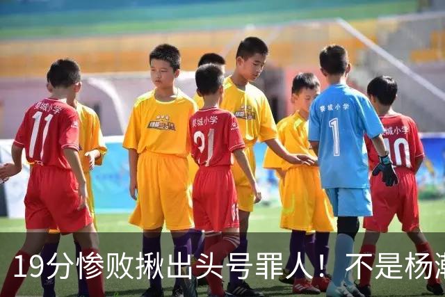 19分惨败揪出头号罪人！不是杨瀚森、胡金秋，全场灾难级发挥